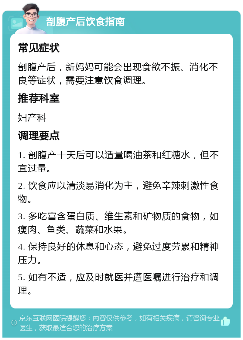 剖腹产后饮食指南 常见症状 剖腹产后，新妈妈可能会出现食欲不振、消化不良等症状，需要注意饮食调理。 推荐科室 妇产科 调理要点 1. 剖腹产十天后可以适量喝油茶和红糖水，但不宜过量。 2. 饮食应以清淡易消化为主，避免辛辣刺激性食物。 3. 多吃富含蛋白质、维生素和矿物质的食物，如瘦肉、鱼类、蔬菜和水果。 4. 保持良好的休息和心态，避免过度劳累和精神压力。 5. 如有不适，应及时就医并遵医嘱进行治疗和调理。