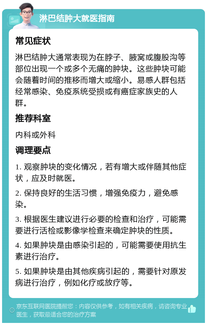 淋巴结肿大就医指南 常见症状 淋巴结肿大通常表现为在脖子、腋窝或腹股沟等部位出现一个或多个无痛的肿块。这些肿块可能会随着时间的推移而增大或缩小。易感人群包括经常感染、免疫系统受损或有癌症家族史的人群。 推荐科室 内科或外科 调理要点 1. 观察肿块的变化情况，若有增大或伴随其他症状，应及时就医。 2. 保持良好的生活习惯，增强免疫力，避免感染。 3. 根据医生建议进行必要的检查和治疗，可能需要进行活检或影像学检查来确定肿块的性质。 4. 如果肿块是由感染引起的，可能需要使用抗生素进行治疗。 5. 如果肿块是由其他疾病引起的，需要针对原发病进行治疗，例如化疗或放疗等。