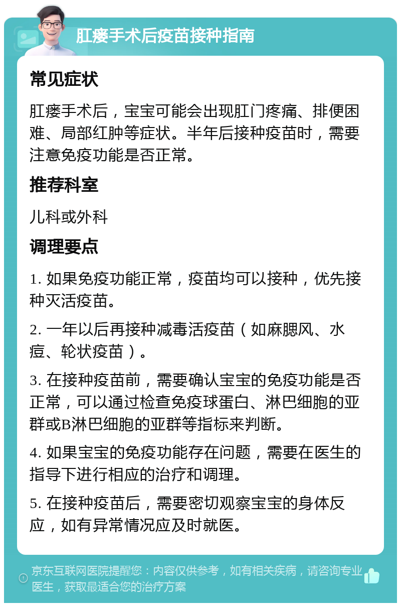 肛瘘手术后疫苗接种指南 常见症状 肛瘘手术后，宝宝可能会出现肛门疼痛、排便困难、局部红肿等症状。半年后接种疫苗时，需要注意免疫功能是否正常。 推荐科室 儿科或外科 调理要点 1. 如果免疫功能正常，疫苗均可以接种，优先接种灭活疫苗。 2. 一年以后再接种减毒活疫苗（如麻腮风、水痘、轮状疫苗）。 3. 在接种疫苗前，需要确认宝宝的免疫功能是否正常，可以通过检查免疫球蛋白、淋巴细胞的亚群或B淋巴细胞的亚群等指标来判断。 4. 如果宝宝的免疫功能存在问题，需要在医生的指导下进行相应的治疗和调理。 5. 在接种疫苗后，需要密切观察宝宝的身体反应，如有异常情况应及时就医。