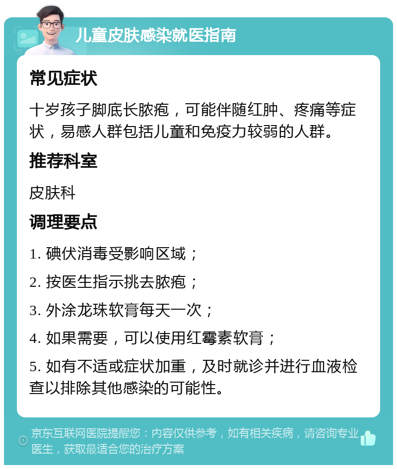 儿童皮肤感染就医指南 常见症状 十岁孩子脚底长脓疱，可能伴随红肿、疼痛等症状，易感人群包括儿童和免疫力较弱的人群。 推荐科室 皮肤科 调理要点 1. 碘伏消毒受影响区域； 2. 按医生指示挑去脓疱； 3. 外涂龙珠软膏每天一次； 4. 如果需要，可以使用红霉素软膏； 5. 如有不适或症状加重，及时就诊并进行血液检查以排除其他感染的可能性。