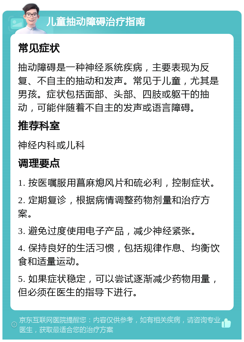 儿童抽动障碍治疗指南 常见症状 抽动障碍是一种神经系统疾病，主要表现为反复、不自主的抽动和发声。常见于儿童，尤其是男孩。症状包括面部、头部、四肢或躯干的抽动，可能伴随着不自主的发声或语言障碍。 推荐科室 神经内科或儿科 调理要点 1. 按医嘱服用菖麻熄风片和硫必利，控制症状。 2. 定期复诊，根据病情调整药物剂量和治疗方案。 3. 避免过度使用电子产品，减少神经紧张。 4. 保持良好的生活习惯，包括规律作息、均衡饮食和适量运动。 5. 如果症状稳定，可以尝试逐渐减少药物用量，但必须在医生的指导下进行。