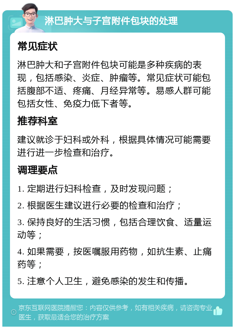 淋巴肿大与子宫附件包块的处理 常见症状 淋巴肿大和子宫附件包块可能是多种疾病的表现，包括感染、炎症、肿瘤等。常见症状可能包括腹部不适、疼痛、月经异常等。易感人群可能包括女性、免疫力低下者等。 推荐科室 建议就诊于妇科或外科，根据具体情况可能需要进行进一步检查和治疗。 调理要点 1. 定期进行妇科检查，及时发现问题； 2. 根据医生建议进行必要的检查和治疗； 3. 保持良好的生活习惯，包括合理饮食、适量运动等； 4. 如果需要，按医嘱服用药物，如抗生素、止痛药等； 5. 注意个人卫生，避免感染的发生和传播。