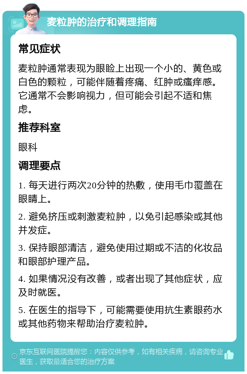 麦粒肿的治疗和调理指南 常见症状 麦粒肿通常表现为眼睑上出现一个小的、黄色或白色的颗粒，可能伴随着疼痛、红肿或瘙痒感。它通常不会影响视力，但可能会引起不适和焦虑。 推荐科室 眼科 调理要点 1. 每天进行两次20分钟的热敷，使用毛巾覆盖在眼睛上。 2. 避免挤压或刺激麦粒肿，以免引起感染或其他并发症。 3. 保持眼部清洁，避免使用过期或不洁的化妆品和眼部护理产品。 4. 如果情况没有改善，或者出现了其他症状，应及时就医。 5. 在医生的指导下，可能需要使用抗生素眼药水或其他药物来帮助治疗麦粒肿。