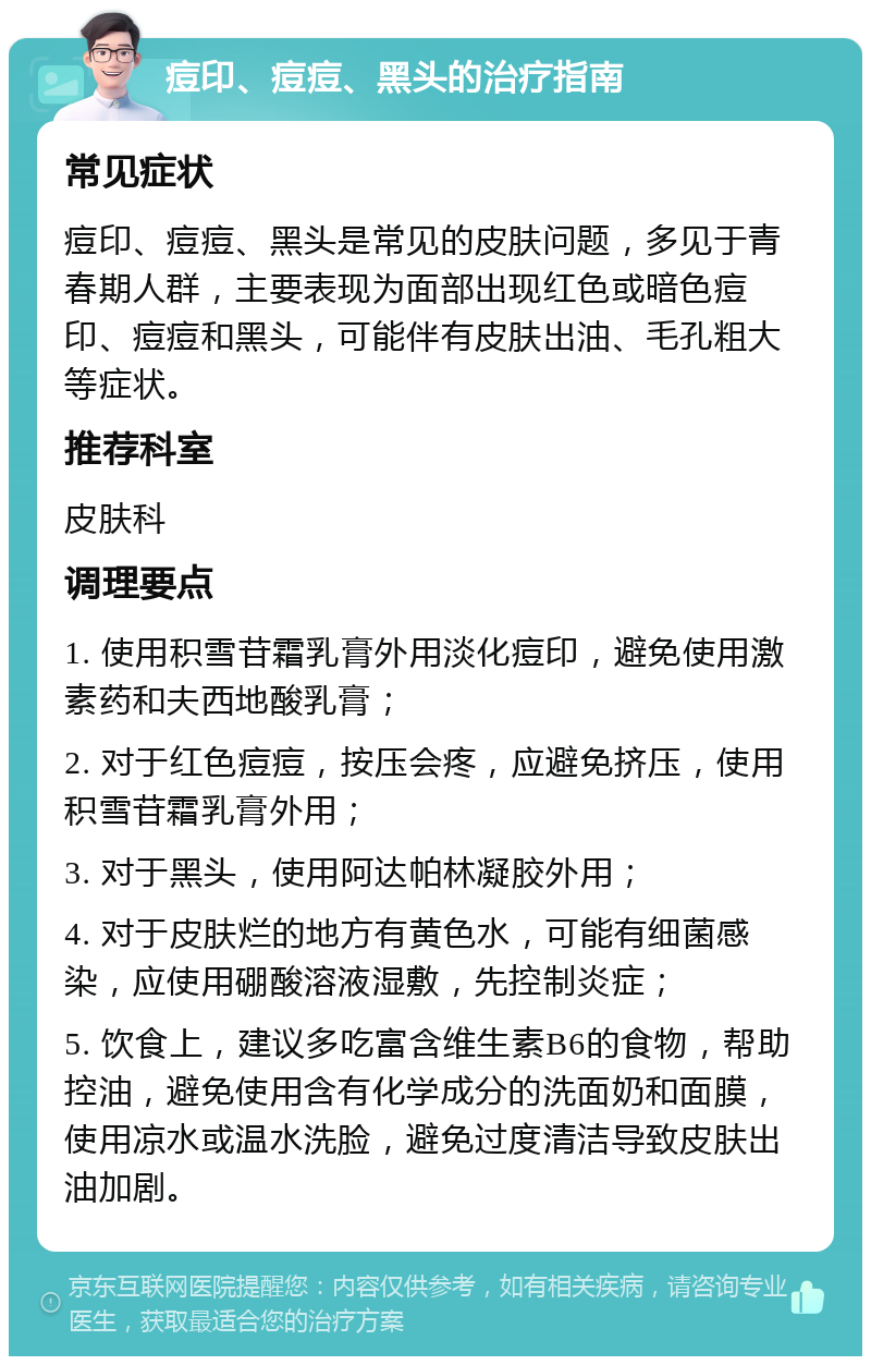 痘印、痘痘、黑头的治疗指南 常见症状 痘印、痘痘、黑头是常见的皮肤问题，多见于青春期人群，主要表现为面部出现红色或暗色痘印、痘痘和黑头，可能伴有皮肤出油、毛孔粗大等症状。 推荐科室 皮肤科 调理要点 1. 使用积雪苷霜乳膏外用淡化痘印，避免使用激素药和夫西地酸乳膏； 2. 对于红色痘痘，按压会疼，应避免挤压，使用积雪苷霜乳膏外用； 3. 对于黑头，使用阿达帕林凝胶外用； 4. 对于皮肤烂的地方有黄色水，可能有细菌感染，应使用硼酸溶液湿敷，先控制炎症； 5. 饮食上，建议多吃富含维生素B6的食物，帮助控油，避免使用含有化学成分的洗面奶和面膜，使用凉水或温水洗脸，避免过度清洁导致皮肤出油加剧。