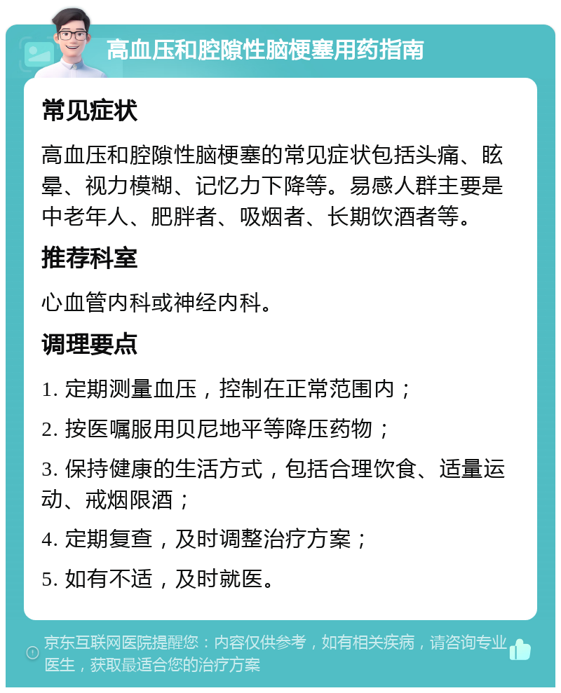 高血压和腔隙性脑梗塞用药指南 常见症状 高血压和腔隙性脑梗塞的常见症状包括头痛、眩晕、视力模糊、记忆力下降等。易感人群主要是中老年人、肥胖者、吸烟者、长期饮酒者等。 推荐科室 心血管内科或神经内科。 调理要点 1. 定期测量血压，控制在正常范围内； 2. 按医嘱服用贝尼地平等降压药物； 3. 保持健康的生活方式，包括合理饮食、适量运动、戒烟限酒； 4. 定期复查，及时调整治疗方案； 5. 如有不适，及时就医。