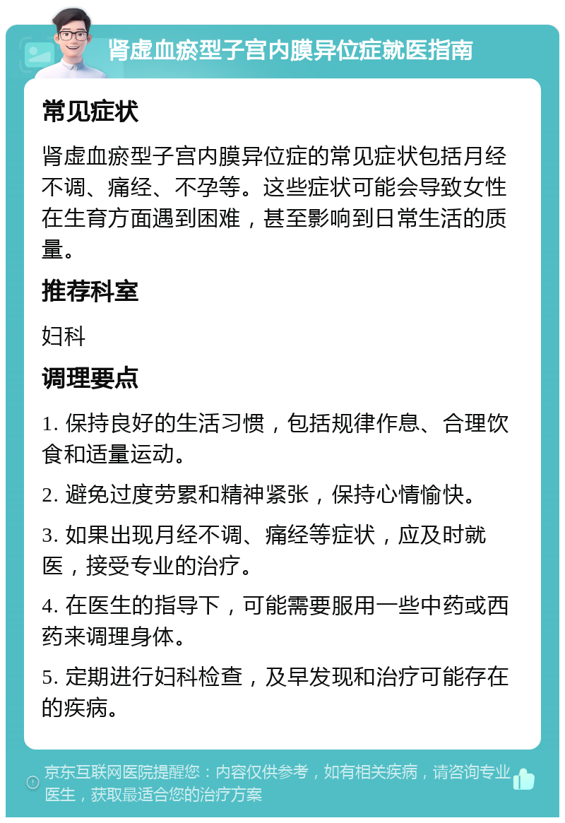 肾虚血瘀型子宫内膜异位症就医指南 常见症状 肾虚血瘀型子宫内膜异位症的常见症状包括月经不调、痛经、不孕等。这些症状可能会导致女性在生育方面遇到困难，甚至影响到日常生活的质量。 推荐科室 妇科 调理要点 1. 保持良好的生活习惯，包括规律作息、合理饮食和适量运动。 2. 避免过度劳累和精神紧张，保持心情愉快。 3. 如果出现月经不调、痛经等症状，应及时就医，接受专业的治疗。 4. 在医生的指导下，可能需要服用一些中药或西药来调理身体。 5. 定期进行妇科检查，及早发现和治疗可能存在的疾病。