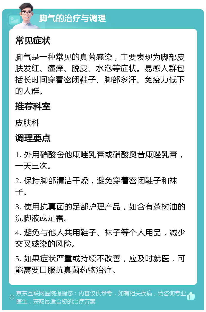 脚气的治疗与调理 常见症状 脚气是一种常见的真菌感染，主要表现为脚部皮肤发红、瘙痒、脱皮、水泡等症状。易感人群包括长时间穿着密闭鞋子、脚部多汗、免疫力低下的人群。 推荐科室 皮肤科 调理要点 1. 外用硝酸舍他康唑乳膏或硝酸奥昔康唑乳膏，一天三次。 2. 保持脚部清洁干燥，避免穿着密闭鞋子和袜子。 3. 使用抗真菌的足部护理产品，如含有茶树油的洗脚液或足霜。 4. 避免与他人共用鞋子、袜子等个人用品，减少交叉感染的风险。 5. 如果症状严重或持续不改善，应及时就医，可能需要口服抗真菌药物治疗。