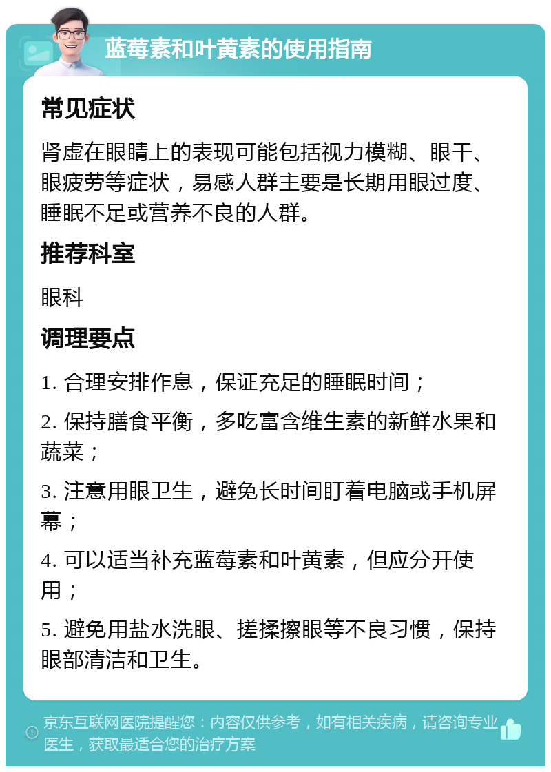 蓝莓素和叶黄素的使用指南 常见症状 肾虚在眼睛上的表现可能包括视力模糊、眼干、眼疲劳等症状，易感人群主要是长期用眼过度、睡眠不足或营养不良的人群。 推荐科室 眼科 调理要点 1. 合理安排作息，保证充足的睡眠时间； 2. 保持膳食平衡，多吃富含维生素的新鲜水果和蔬菜； 3. 注意用眼卫生，避免长时间盯着电脑或手机屏幕； 4. 可以适当补充蓝莓素和叶黄素，但应分开使用； 5. 避免用盐水洗眼、搓揉擦眼等不良习惯，保持眼部清洁和卫生。