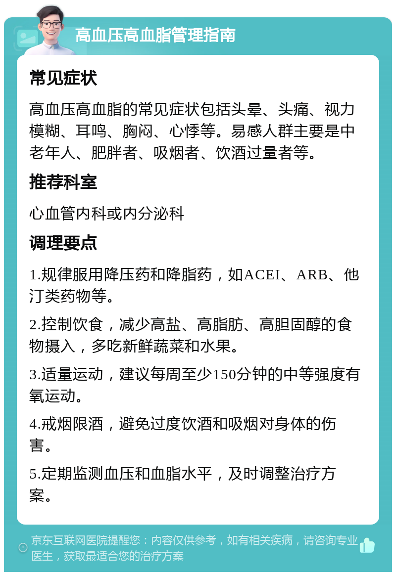 高血压高血脂管理指南 常见症状 高血压高血脂的常见症状包括头晕、头痛、视力模糊、耳鸣、胸闷、心悸等。易感人群主要是中老年人、肥胖者、吸烟者、饮酒过量者等。 推荐科室 心血管内科或内分泌科 调理要点 1.规律服用降压药和降脂药，如ACEI、ARB、他汀类药物等。 2.控制饮食，减少高盐、高脂肪、高胆固醇的食物摄入，多吃新鲜蔬菜和水果。 3.适量运动，建议每周至少150分钟的中等强度有氧运动。 4.戒烟限酒，避免过度饮酒和吸烟对身体的伤害。 5.定期监测血压和血脂水平，及时调整治疗方案。