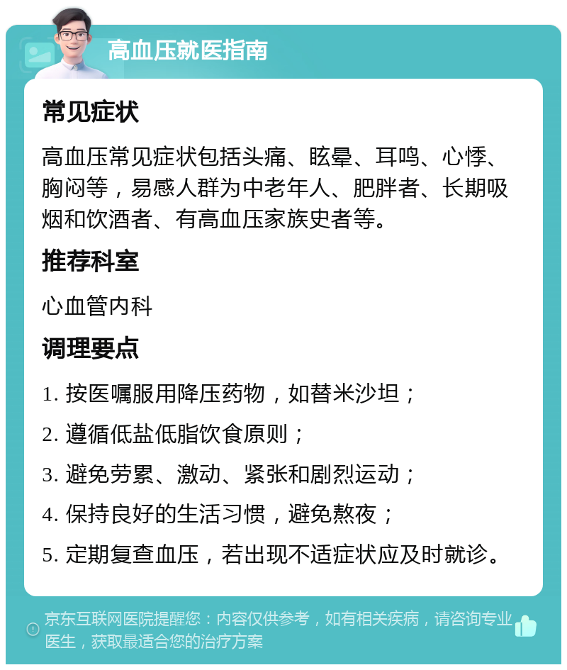 高血压就医指南 常见症状 高血压常见症状包括头痛、眩晕、耳鸣、心悸、胸闷等，易感人群为中老年人、肥胖者、长期吸烟和饮酒者、有高血压家族史者等。 推荐科室 心血管内科 调理要点 1. 按医嘱服用降压药物，如替米沙坦； 2. 遵循低盐低脂饮食原则； 3. 避免劳累、激动、紧张和剧烈运动； 4. 保持良好的生活习惯，避免熬夜； 5. 定期复查血压，若出现不适症状应及时就诊。