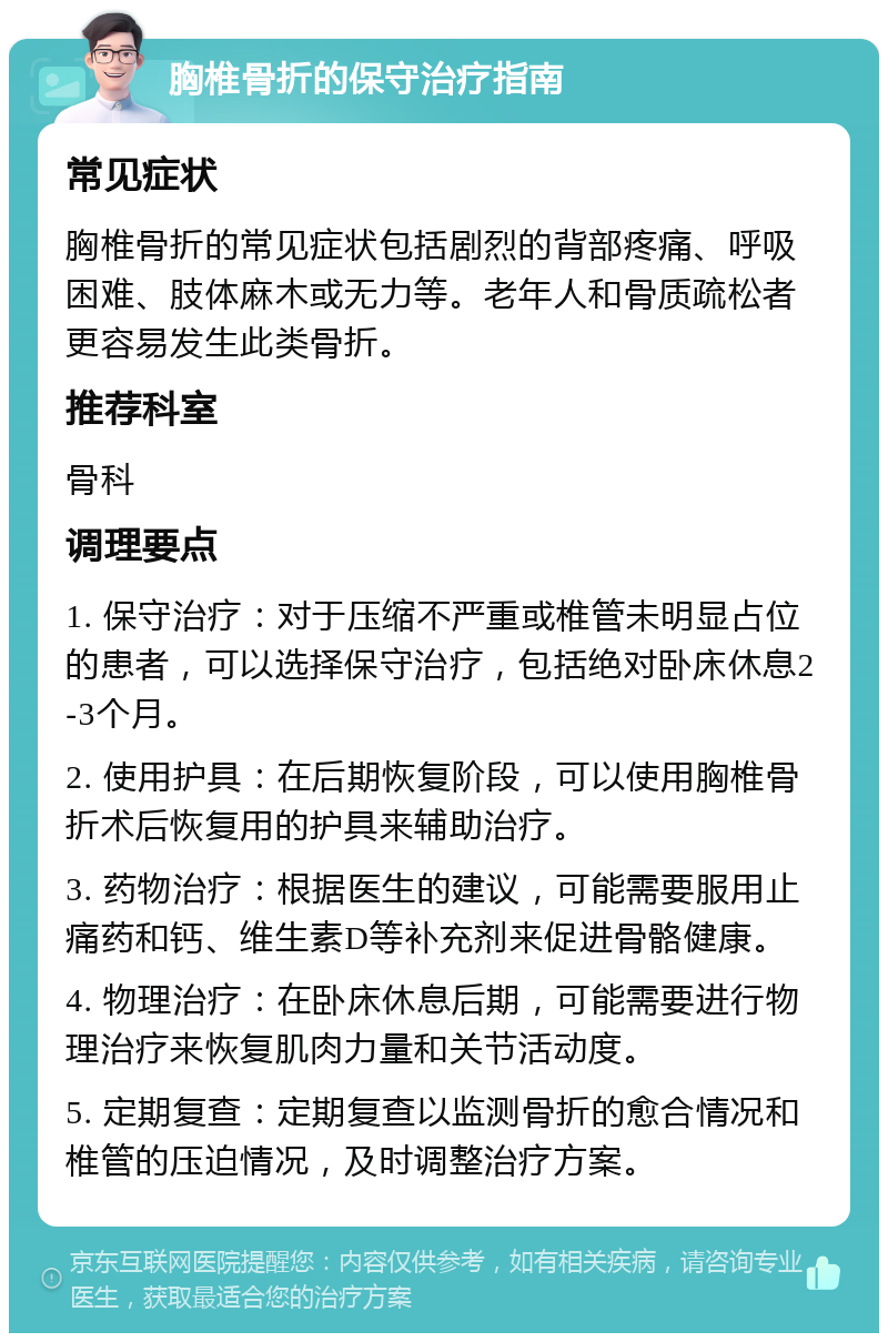 胸椎骨折的保守治疗指南 常见症状 胸椎骨折的常见症状包括剧烈的背部疼痛、呼吸困难、肢体麻木或无力等。老年人和骨质疏松者更容易发生此类骨折。 推荐科室 骨科 调理要点 1. 保守治疗：对于压缩不严重或椎管未明显占位的患者，可以选择保守治疗，包括绝对卧床休息2-3个月。 2. 使用护具：在后期恢复阶段，可以使用胸椎骨折术后恢复用的护具来辅助治疗。 3. 药物治疗：根据医生的建议，可能需要服用止痛药和钙、维生素D等补充剂来促进骨骼健康。 4. 物理治疗：在卧床休息后期，可能需要进行物理治疗来恢复肌肉力量和关节活动度。 5. 定期复查：定期复查以监测骨折的愈合情况和椎管的压迫情况，及时调整治疗方案。