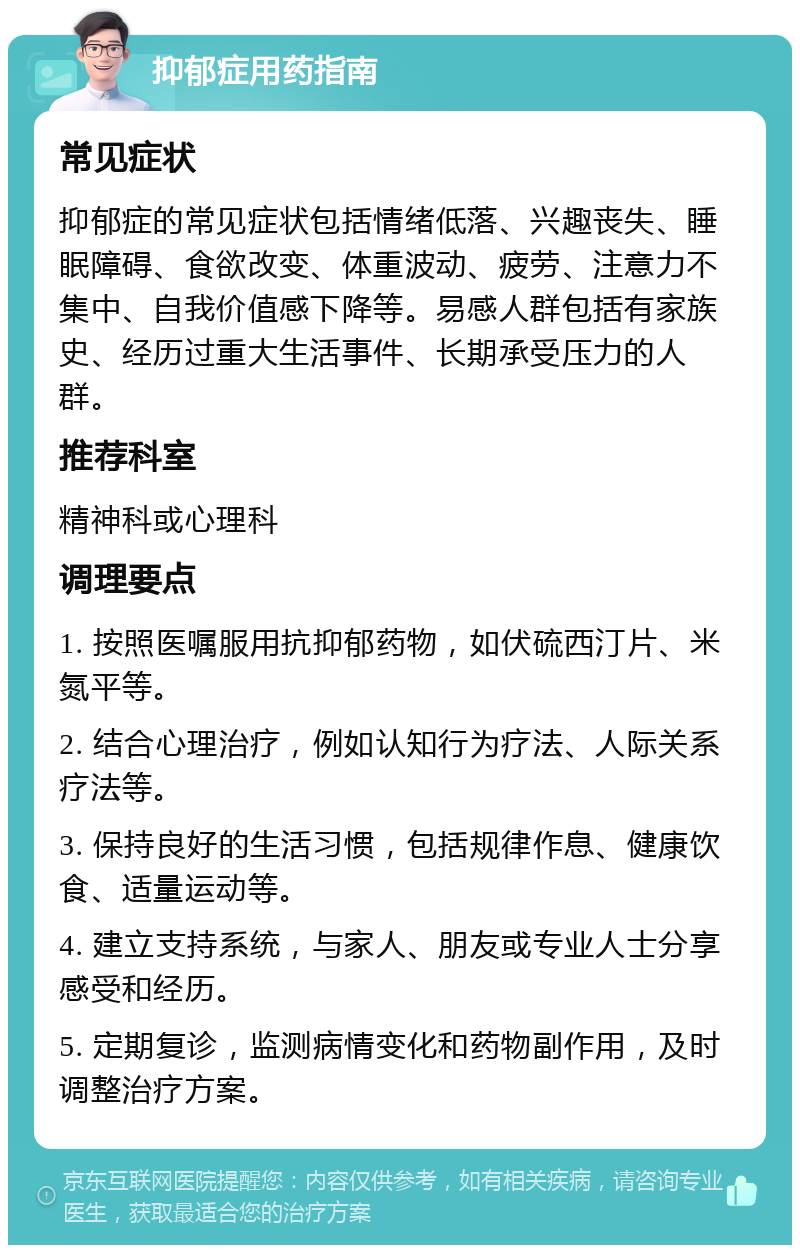 抑郁症用药指南 常见症状 抑郁症的常见症状包括情绪低落、兴趣丧失、睡眠障碍、食欲改变、体重波动、疲劳、注意力不集中、自我价值感下降等。易感人群包括有家族史、经历过重大生活事件、长期承受压力的人群。 推荐科室 精神科或心理科 调理要点 1. 按照医嘱服用抗抑郁药物，如伏硫西汀片、米氮平等。 2. 结合心理治疗，例如认知行为疗法、人际关系疗法等。 3. 保持良好的生活习惯，包括规律作息、健康饮食、适量运动等。 4. 建立支持系统，与家人、朋友或专业人士分享感受和经历。 5. 定期复诊，监测病情变化和药物副作用，及时调整治疗方案。