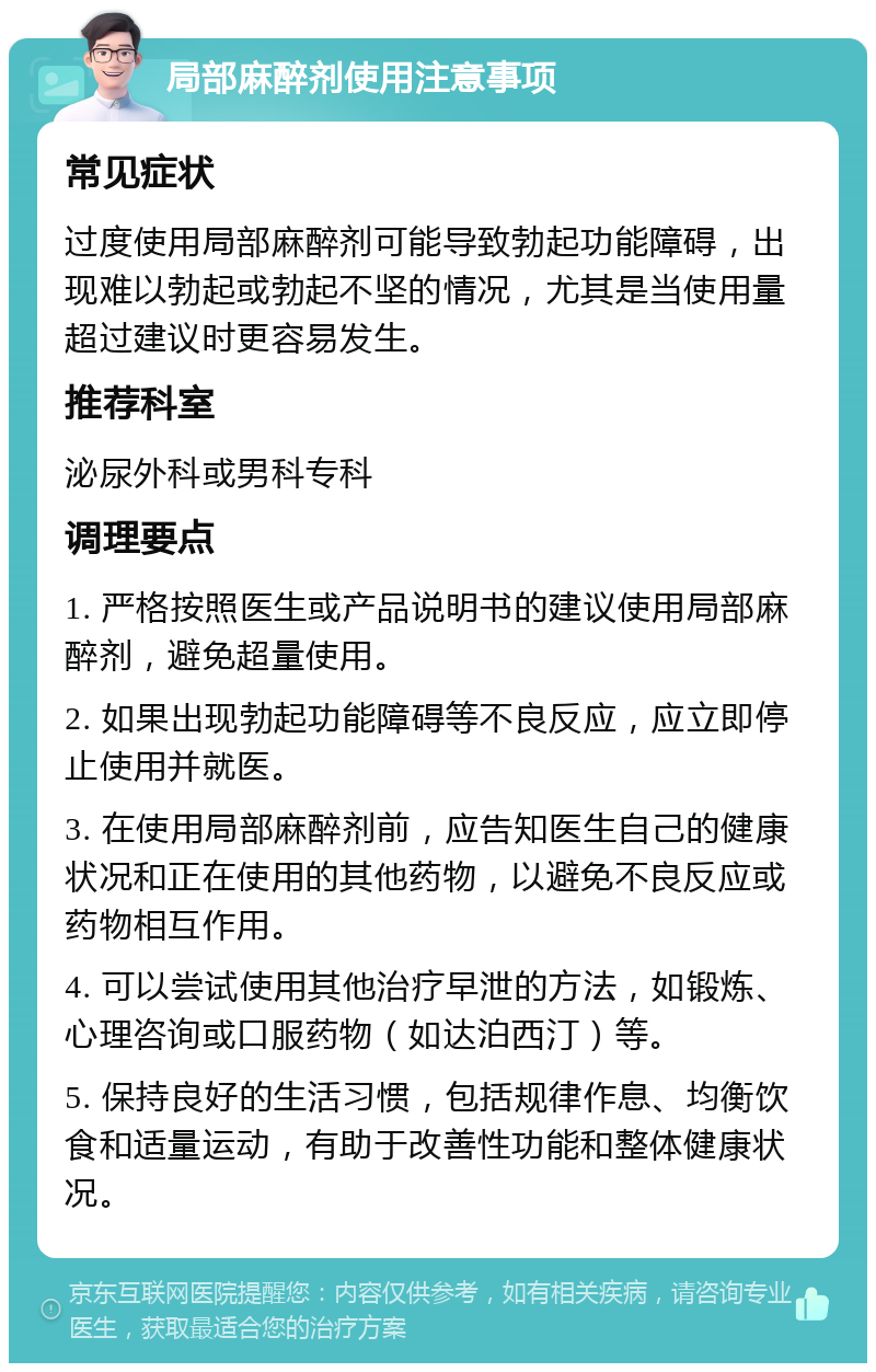 局部麻醉剂使用注意事项 常见症状 过度使用局部麻醉剂可能导致勃起功能障碍，出现难以勃起或勃起不坚的情况，尤其是当使用量超过建议时更容易发生。 推荐科室 泌尿外科或男科专科 调理要点 1. 严格按照医生或产品说明书的建议使用局部麻醉剂，避免超量使用。 2. 如果出现勃起功能障碍等不良反应，应立即停止使用并就医。 3. 在使用局部麻醉剂前，应告知医生自己的健康状况和正在使用的其他药物，以避免不良反应或药物相互作用。 4. 可以尝试使用其他治疗早泄的方法，如锻炼、心理咨询或口服药物（如达泊西汀）等。 5. 保持良好的生活习惯，包括规律作息、均衡饮食和适量运动，有助于改善性功能和整体健康状况。