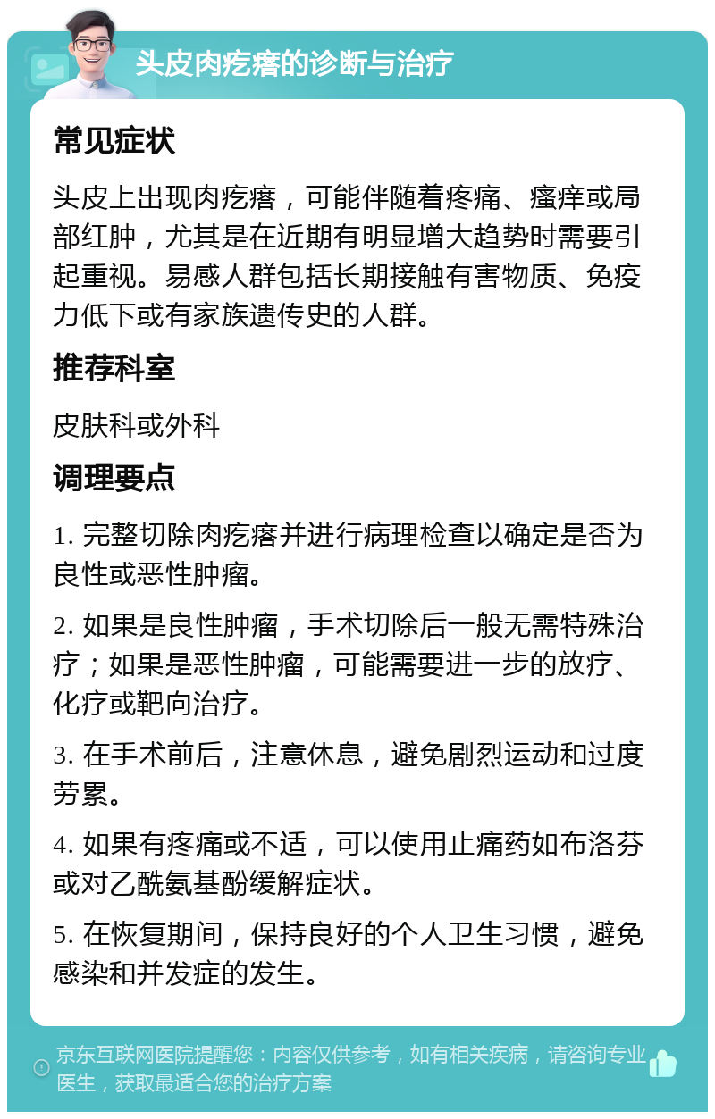 头皮肉疙瘩的诊断与治疗 常见症状 头皮上出现肉疙瘩，可能伴随着疼痛、瘙痒或局部红肿，尤其是在近期有明显增大趋势时需要引起重视。易感人群包括长期接触有害物质、免疫力低下或有家族遗传史的人群。 推荐科室 皮肤科或外科 调理要点 1. 完整切除肉疙瘩并进行病理检查以确定是否为良性或恶性肿瘤。 2. 如果是良性肿瘤，手术切除后一般无需特殊治疗；如果是恶性肿瘤，可能需要进一步的放疗、化疗或靶向治疗。 3. 在手术前后，注意休息，避免剧烈运动和过度劳累。 4. 如果有疼痛或不适，可以使用止痛药如布洛芬或对乙酰氨基酚缓解症状。 5. 在恢复期间，保持良好的个人卫生习惯，避免感染和并发症的发生。