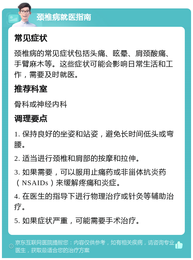 颈椎病就医指南 常见症状 颈椎病的常见症状包括头痛、眩晕、肩颈酸痛、手臂麻木等。这些症状可能会影响日常生活和工作，需要及时就医。 推荐科室 骨科或神经内科 调理要点 1. 保持良好的坐姿和站姿，避免长时间低头或弯腰。 2. 适当进行颈椎和肩部的按摩和拉伸。 3. 如果需要，可以服用止痛药或非甾体抗炎药（NSAIDs）来缓解疼痛和炎症。 4. 在医生的指导下进行物理治疗或针灸等辅助治疗。 5. 如果症状严重，可能需要手术治疗。