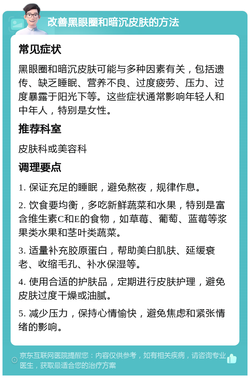 改善黑眼圈和暗沉皮肤的方法 常见症状 黑眼圈和暗沉皮肤可能与多种因素有关，包括遗传、缺乏睡眠、营养不良、过度疲劳、压力、过度暴露于阳光下等。这些症状通常影响年轻人和中年人，特别是女性。 推荐科室 皮肤科或美容科 调理要点 1. 保证充足的睡眠，避免熬夜，规律作息。 2. 饮食要均衡，多吃新鲜蔬菜和水果，特别是富含维生素C和E的食物，如草莓、葡萄、蓝莓等浆果类水果和茎叶类蔬菜。 3. 适量补充胶原蛋白，帮助美白肌肤、延缓衰老、收缩毛孔、补水保湿等。 4. 使用合适的护肤品，定期进行皮肤护理，避免皮肤过度干燥或油腻。 5. 减少压力，保持心情愉快，避免焦虑和紧张情绪的影响。