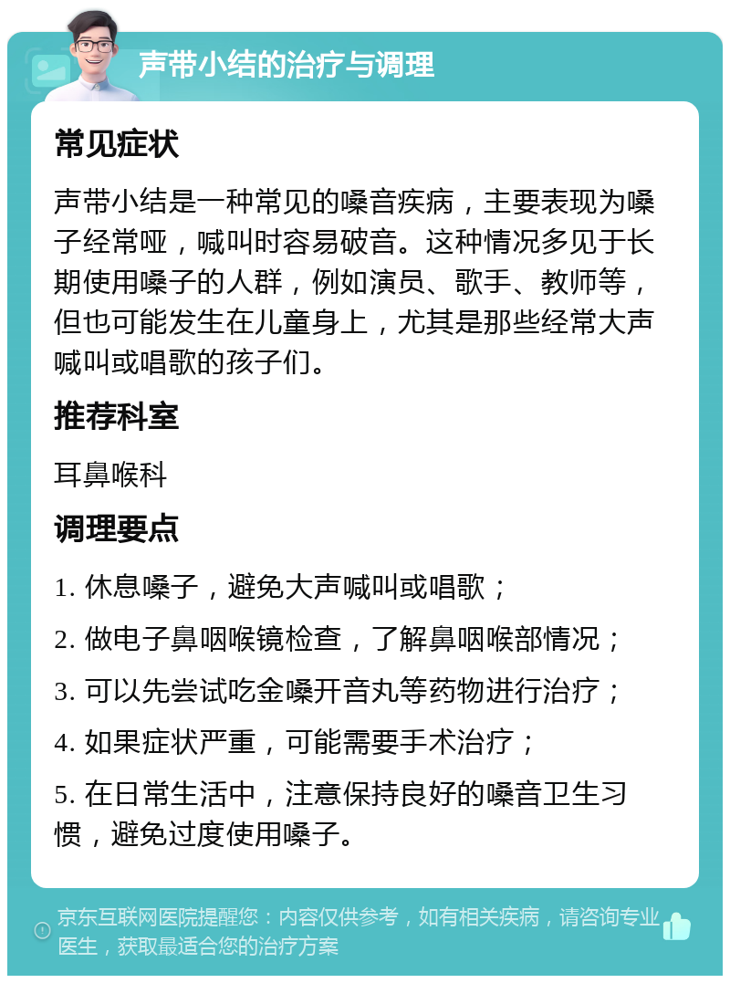 声带小结的治疗与调理 常见症状 声带小结是一种常见的嗓音疾病，主要表现为嗓子经常哑，喊叫时容易破音。这种情况多见于长期使用嗓子的人群，例如演员、歌手、教师等，但也可能发生在儿童身上，尤其是那些经常大声喊叫或唱歌的孩子们。 推荐科室 耳鼻喉科 调理要点 1. 休息嗓子，避免大声喊叫或唱歌； 2. 做电子鼻咽喉镜检查，了解鼻咽喉部情况； 3. 可以先尝试吃金嗓开音丸等药物进行治疗； 4. 如果症状严重，可能需要手术治疗； 5. 在日常生活中，注意保持良好的嗓音卫生习惯，避免过度使用嗓子。