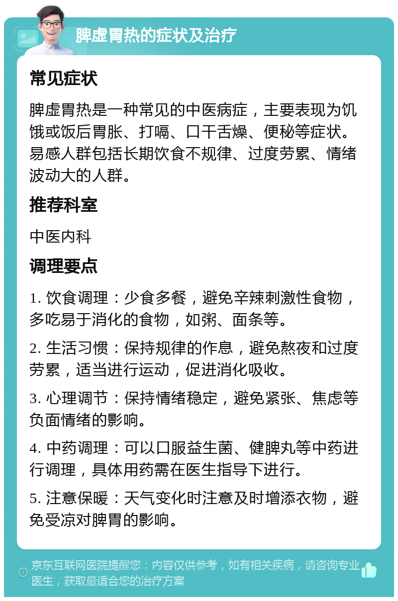 脾虚胃热的症状及治疗 常见症状 脾虚胃热是一种常见的中医病症，主要表现为饥饿或饭后胃胀、打嗝、口干舌燥、便秘等症状。易感人群包括长期饮食不规律、过度劳累、情绪波动大的人群。 推荐科室 中医内科 调理要点 1. 饮食调理：少食多餐，避免辛辣刺激性食物，多吃易于消化的食物，如粥、面条等。 2. 生活习惯：保持规律的作息，避免熬夜和过度劳累，适当进行运动，促进消化吸收。 3. 心理调节：保持情绪稳定，避免紧张、焦虑等负面情绪的影响。 4. 中药调理：可以口服益生菌、健脾丸等中药进行调理，具体用药需在医生指导下进行。 5. 注意保暖：天气变化时注意及时增添衣物，避免受凉对脾胃的影响。