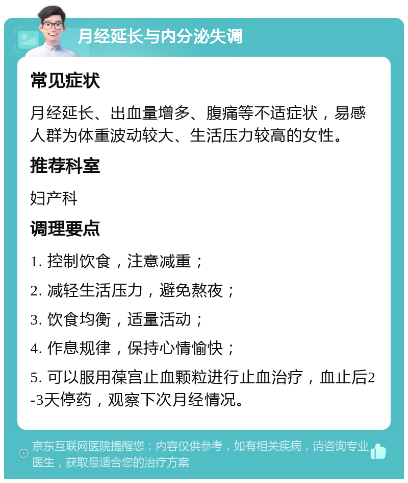 月经延长与内分泌失调 常见症状 月经延长、出血量增多、腹痛等不适症状，易感人群为体重波动较大、生活压力较高的女性。 推荐科室 妇产科 调理要点 1. 控制饮食，注意减重； 2. 减轻生活压力，避免熬夜； 3. 饮食均衡，适量活动； 4. 作息规律，保持心情愉快； 5. 可以服用葆宫止血颗粒进行止血治疗，血止后2-3天停药，观察下次月经情况。