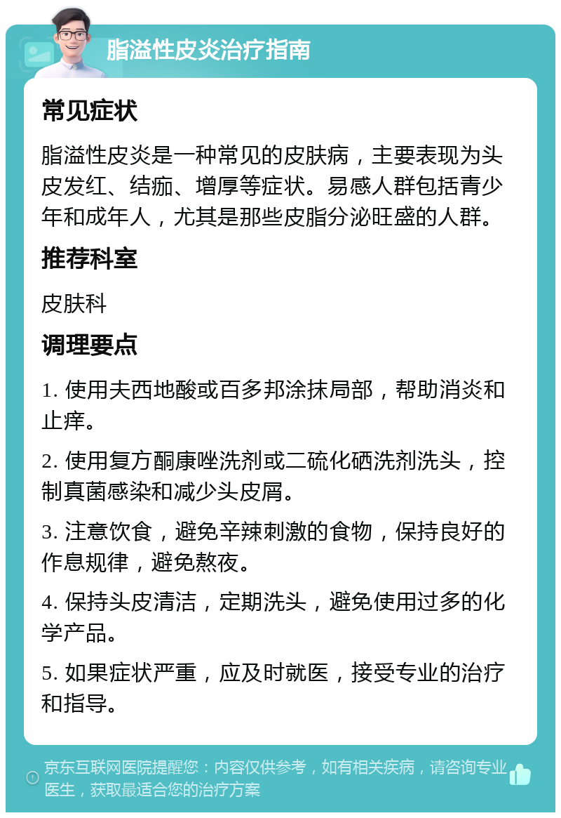 脂溢性皮炎治疗指南 常见症状 脂溢性皮炎是一种常见的皮肤病，主要表现为头皮发红、结痂、增厚等症状。易感人群包括青少年和成年人，尤其是那些皮脂分泌旺盛的人群。 推荐科室 皮肤科 调理要点 1. 使用夫西地酸或百多邦涂抹局部，帮助消炎和止痒。 2. 使用复方酮康唑洗剂或二硫化硒洗剂洗头，控制真菌感染和减少头皮屑。 3. 注意饮食，避免辛辣刺激的食物，保持良好的作息规律，避免熬夜。 4. 保持头皮清洁，定期洗头，避免使用过多的化学产品。 5. 如果症状严重，应及时就医，接受专业的治疗和指导。