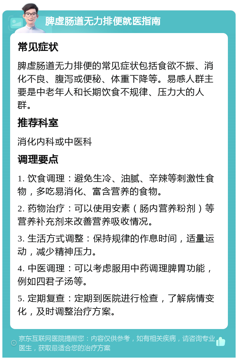 脾虚肠道无力排便就医指南 常见症状 脾虚肠道无力排便的常见症状包括食欲不振、消化不良、腹泻或便秘、体重下降等。易感人群主要是中老年人和长期饮食不规律、压力大的人群。 推荐科室 消化内科或中医科 调理要点 1. 饮食调理：避免生冷、油腻、辛辣等刺激性食物，多吃易消化、富含营养的食物。 2. 药物治疗：可以使用安素（肠内营养粉剂）等营养补充剂来改善营养吸收情况。 3. 生活方式调整：保持规律的作息时间，适量运动，减少精神压力。 4. 中医调理：可以考虑服用中药调理脾胃功能，例如四君子汤等。 5. 定期复查：定期到医院进行检查，了解病情变化，及时调整治疗方案。