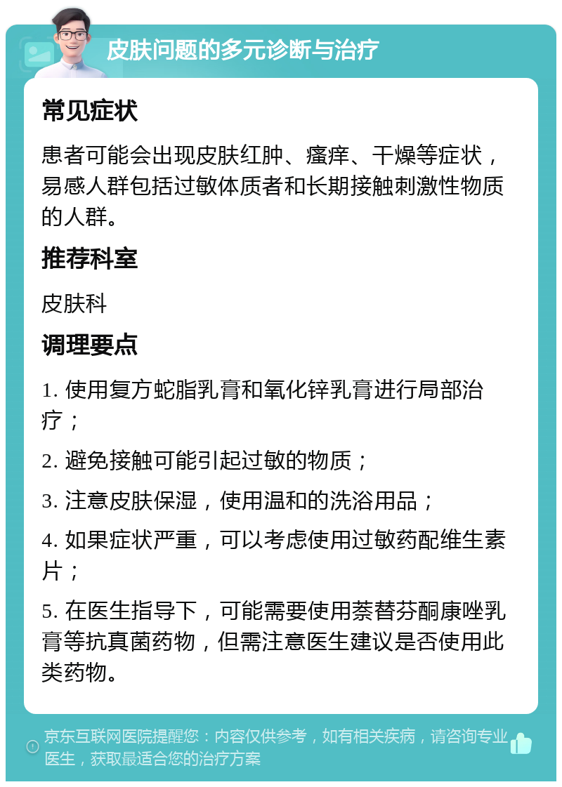 皮肤问题的多元诊断与治疗 常见症状 患者可能会出现皮肤红肿、瘙痒、干燥等症状，易感人群包括过敏体质者和长期接触刺激性物质的人群。 推荐科室 皮肤科 调理要点 1. 使用复方蛇脂乳膏和氧化锌乳膏进行局部治疗； 2. 避免接触可能引起过敏的物质； 3. 注意皮肤保湿，使用温和的洗浴用品； 4. 如果症状严重，可以考虑使用过敏药配维生素片； 5. 在医生指导下，可能需要使用萘替芬酮康唑乳膏等抗真菌药物，但需注意医生建议是否使用此类药物。