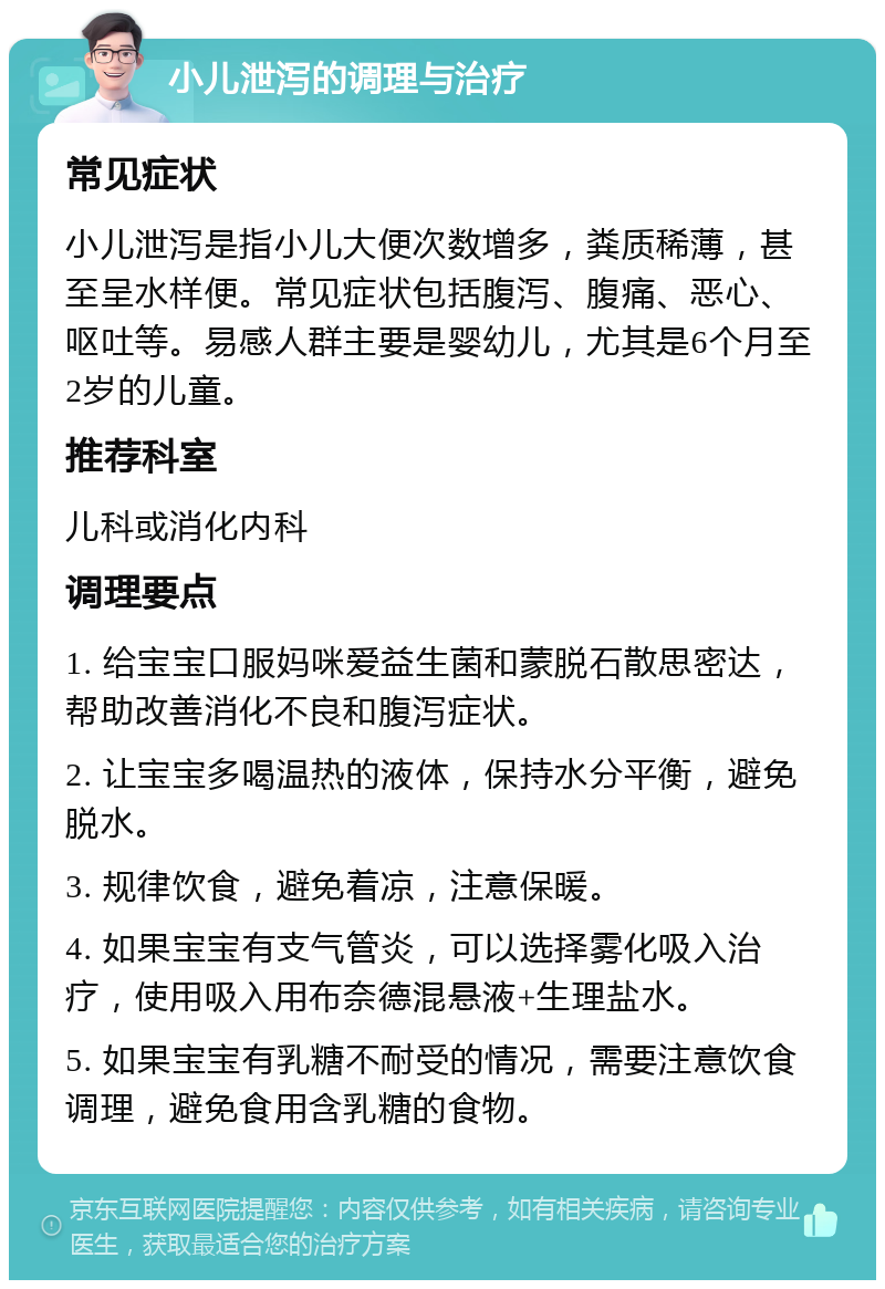 小儿泄泻的调理与治疗 常见症状 小儿泄泻是指小儿大便次数增多，粪质稀薄，甚至呈水样便。常见症状包括腹泻、腹痛、恶心、呕吐等。易感人群主要是婴幼儿，尤其是6个月至2岁的儿童。 推荐科室 儿科或消化内科 调理要点 1. 给宝宝口服妈咪爱益生菌和蒙脱石散思密达，帮助改善消化不良和腹泻症状。 2. 让宝宝多喝温热的液体，保持水分平衡，避免脱水。 3. 规律饮食，避免着凉，注意保暖。 4. 如果宝宝有支气管炎，可以选择雾化吸入治疗，使用吸入用布奈德混悬液+生理盐水。 5. 如果宝宝有乳糖不耐受的情况，需要注意饮食调理，避免食用含乳糖的食物。