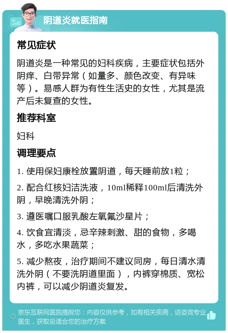 阴道炎就医指南 常见症状 阴道炎是一种常见的妇科疾病，主要症状包括外阴痒、白带异常（如量多、颜色改变、有异味等）。易感人群为有性生活史的女性，尤其是流产后未复查的女性。 推荐科室 妇科 调理要点 1. 使用保妇康栓放置阴道，每天睡前放1粒； 2. 配合红核妇洁洗液，10ml稀释100ml后清洗外阴，早晚清洗外阴； 3. 遵医嘱口服乳酸左氧氟沙星片； 4. 饮食宜清淡，忌辛辣刺激、甜的食物，多喝水，多吃水果蔬菜； 5. 减少熬夜，治疗期间不建议同房，每日清水清洗外阴（不要洗阴道里面），内裤穿棉质、宽松内裤，可以减少阴道炎复发。