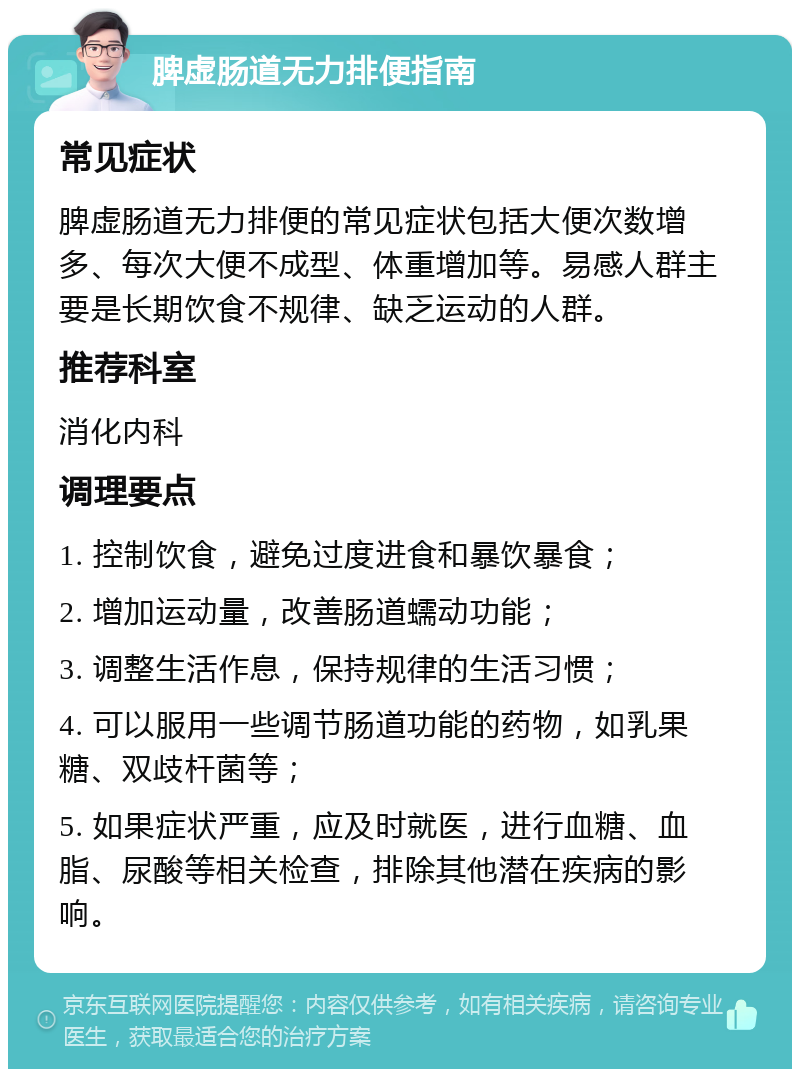 脾虚肠道无力排便指南 常见症状 脾虚肠道无力排便的常见症状包括大便次数增多、每次大便不成型、体重增加等。易感人群主要是长期饮食不规律、缺乏运动的人群。 推荐科室 消化内科 调理要点 1. 控制饮食，避免过度进食和暴饮暴食； 2. 增加运动量，改善肠道蠕动功能； 3. 调整生活作息，保持规律的生活习惯； 4. 可以服用一些调节肠道功能的药物，如乳果糖、双歧杆菌等； 5. 如果症状严重，应及时就医，进行血糖、血脂、尿酸等相关检查，排除其他潜在疾病的影响。