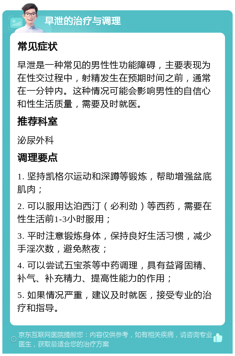 早泄的治疗与调理 常见症状 早泄是一种常见的男性性功能障碍，主要表现为在性交过程中，射精发生在预期时间之前，通常在一分钟内。这种情况可能会影响男性的自信心和性生活质量，需要及时就医。 推荐科室 泌尿外科 调理要点 1. 坚持凯格尔运动和深蹲等锻炼，帮助增强盆底肌肉； 2. 可以服用达泊西汀（必利劲）等西药，需要在性生活前1-3小时服用； 3. 平时注意锻炼身体，保持良好生活习惯，减少手淫次数，避免熬夜； 4. 可以尝试五宝茶等中药调理，具有益肾固精、补气、补充精力、提高性能力的作用； 5. 如果情况严重，建议及时就医，接受专业的治疗和指导。