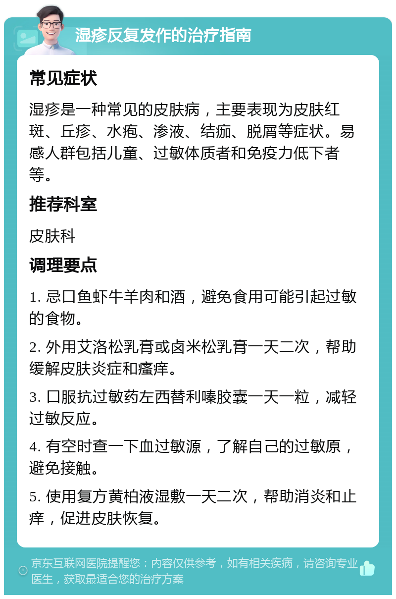 湿疹反复发作的治疗指南 常见症状 湿疹是一种常见的皮肤病，主要表现为皮肤红斑、丘疹、水疱、渗液、结痂、脱屑等症状。易感人群包括儿童、过敏体质者和免疫力低下者等。 推荐科室 皮肤科 调理要点 1. 忌口鱼虾牛羊肉和酒，避免食用可能引起过敏的食物。 2. 外用艾洛松乳膏或卤米松乳膏一天二次，帮助缓解皮肤炎症和瘙痒。 3. 口服抗过敏药左西替利嗪胶囊一天一粒，减轻过敏反应。 4. 有空时查一下血过敏源，了解自己的过敏原，避免接触。 5. 使用复方黄柏液湿敷一天二次，帮助消炎和止痒，促进皮肤恢复。