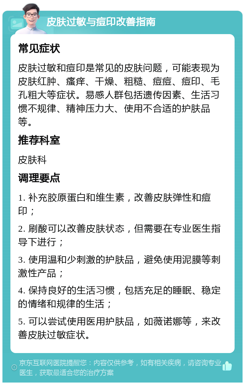 皮肤过敏与痘印改善指南 常见症状 皮肤过敏和痘印是常见的皮肤问题，可能表现为皮肤红肿、瘙痒、干燥、粗糙、痘痘、痘印、毛孔粗大等症状。易感人群包括遗传因素、生活习惯不规律、精神压力大、使用不合适的护肤品等。 推荐科室 皮肤科 调理要点 1. 补充胶原蛋白和维生素，改善皮肤弹性和痘印； 2. 刷酸可以改善皮肤状态，但需要在专业医生指导下进行； 3. 使用温和少刺激的护肤品，避免使用泥膜等刺激性产品； 4. 保持良好的生活习惯，包括充足的睡眠、稳定的情绪和规律的生活； 5. 可以尝试使用医用护肤品，如薇诺娜等，来改善皮肤过敏症状。