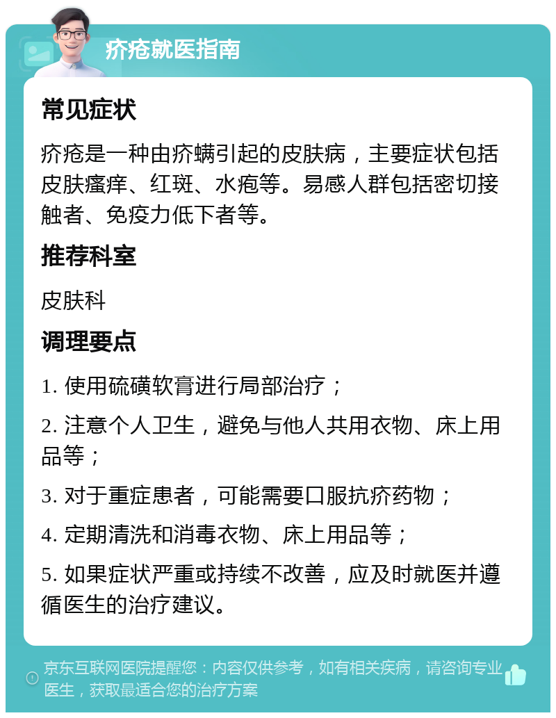 疥疮就医指南 常见症状 疥疮是一种由疥螨引起的皮肤病，主要症状包括皮肤瘙痒、红斑、水疱等。易感人群包括密切接触者、免疫力低下者等。 推荐科室 皮肤科 调理要点 1. 使用硫磺软膏进行局部治疗； 2. 注意个人卫生，避免与他人共用衣物、床上用品等； 3. 对于重症患者，可能需要口服抗疥药物； 4. 定期清洗和消毒衣物、床上用品等； 5. 如果症状严重或持续不改善，应及时就医并遵循医生的治疗建议。