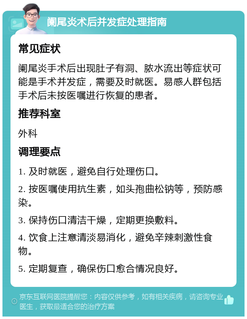 阑尾炎术后并发症处理指南 常见症状 阑尾炎手术后出现肚子有洞、脓水流出等症状可能是手术并发症，需要及时就医。易感人群包括手术后未按医嘱进行恢复的患者。 推荐科室 外科 调理要点 1. 及时就医，避免自行处理伤口。 2. 按医嘱使用抗生素，如头孢曲松钠等，预防感染。 3. 保持伤口清洁干燥，定期更换敷料。 4. 饮食上注意清淡易消化，避免辛辣刺激性食物。 5. 定期复查，确保伤口愈合情况良好。