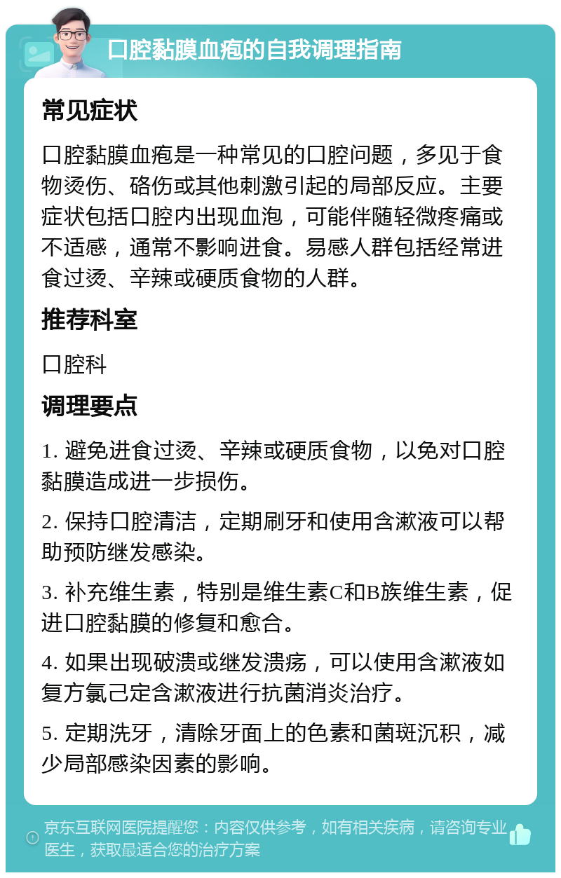 口腔黏膜血疱的自我调理指南 常见症状 口腔黏膜血疱是一种常见的口腔问题，多见于食物烫伤、硌伤或其他刺激引起的局部反应。主要症状包括口腔内出现血泡，可能伴随轻微疼痛或不适感，通常不影响进食。易感人群包括经常进食过烫、辛辣或硬质食物的人群。 推荐科室 口腔科 调理要点 1. 避免进食过烫、辛辣或硬质食物，以免对口腔黏膜造成进一步损伤。 2. 保持口腔清洁，定期刷牙和使用含漱液可以帮助预防继发感染。 3. 补充维生素，特别是维生素C和B族维生素，促进口腔黏膜的修复和愈合。 4. 如果出现破溃或继发溃疡，可以使用含漱液如复方氯己定含漱液进行抗菌消炎治疗。 5. 定期洗牙，清除牙面上的色素和菌斑沉积，减少局部感染因素的影响。