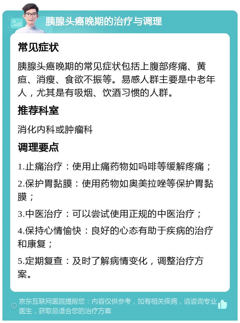 胰腺头癌晚期的治疗与调理 常见症状 胰腺头癌晚期的常见症状包括上腹部疼痛、黄疸、消瘦、食欲不振等。易感人群主要是中老年人，尤其是有吸烟、饮酒习惯的人群。 推荐科室 消化内科或肿瘤科 调理要点 1.止痛治疗：使用止痛药物如吗啡等缓解疼痛； 2.保护胃黏膜：使用药物如奥美拉唑等保护胃黏膜； 3.中医治疗：可以尝试使用正规的中医治疗； 4.保持心情愉快：良好的心态有助于疾病的治疗和康复； 5.定期复查：及时了解病情变化，调整治疗方案。