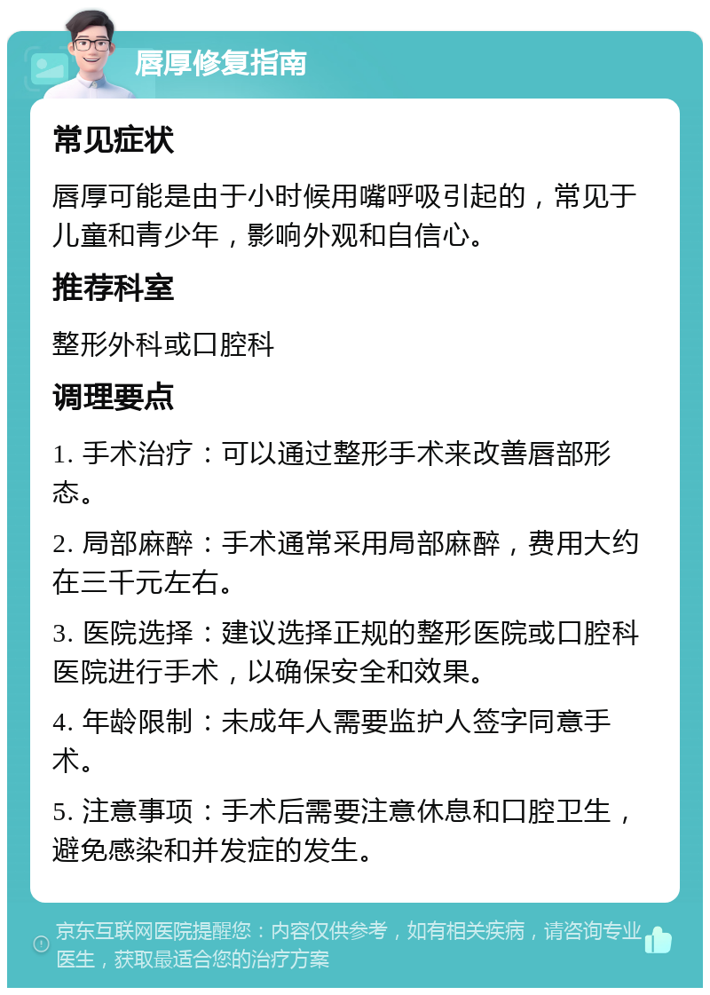 唇厚修复指南 常见症状 唇厚可能是由于小时候用嘴呼吸引起的，常见于儿童和青少年，影响外观和自信心。 推荐科室 整形外科或口腔科 调理要点 1. 手术治疗：可以通过整形手术来改善唇部形态。 2. 局部麻醉：手术通常采用局部麻醉，费用大约在三千元左右。 3. 医院选择：建议选择正规的整形医院或口腔科医院进行手术，以确保安全和效果。 4. 年龄限制：未成年人需要监护人签字同意手术。 5. 注意事项：手术后需要注意休息和口腔卫生，避免感染和并发症的发生。