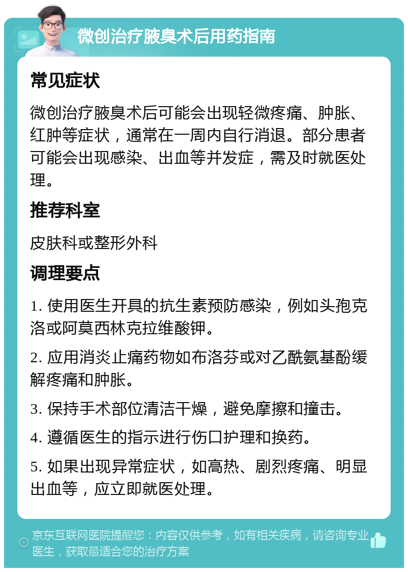 微创治疗腋臭术后用药指南 常见症状 微创治疗腋臭术后可能会出现轻微疼痛、肿胀、红肿等症状，通常在一周内自行消退。部分患者可能会出现感染、出血等并发症，需及时就医处理。 推荐科室 皮肤科或整形外科 调理要点 1. 使用医生开具的抗生素预防感染，例如头孢克洛或阿莫西林克拉维酸钾。 2. 应用消炎止痛药物如布洛芬或对乙酰氨基酚缓解疼痛和肿胀。 3. 保持手术部位清洁干燥，避免摩擦和撞击。 4. 遵循医生的指示进行伤口护理和换药。 5. 如果出现异常症状，如高热、剧烈疼痛、明显出血等，应立即就医处理。