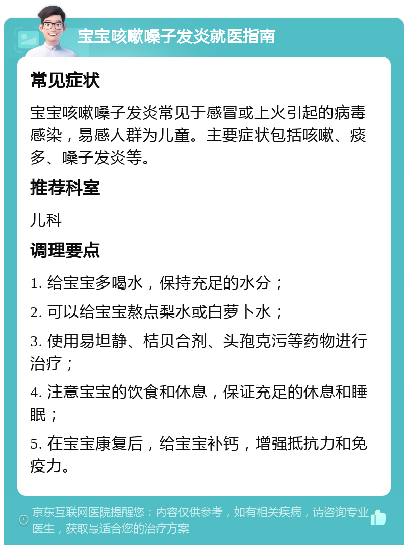 宝宝咳嗽嗓子发炎就医指南 常见症状 宝宝咳嗽嗓子发炎常见于感冒或上火引起的病毒感染，易感人群为儿童。主要症状包括咳嗽、痰多、嗓子发炎等。 推荐科室 儿科 调理要点 1. 给宝宝多喝水，保持充足的水分； 2. 可以给宝宝熬点梨水或白萝卜水； 3. 使用易坦静、桔贝合剂、头孢克污等药物进行治疗； 4. 注意宝宝的饮食和休息，保证充足的休息和睡眠； 5. 在宝宝康复后，给宝宝补钙，增强抵抗力和免疫力。