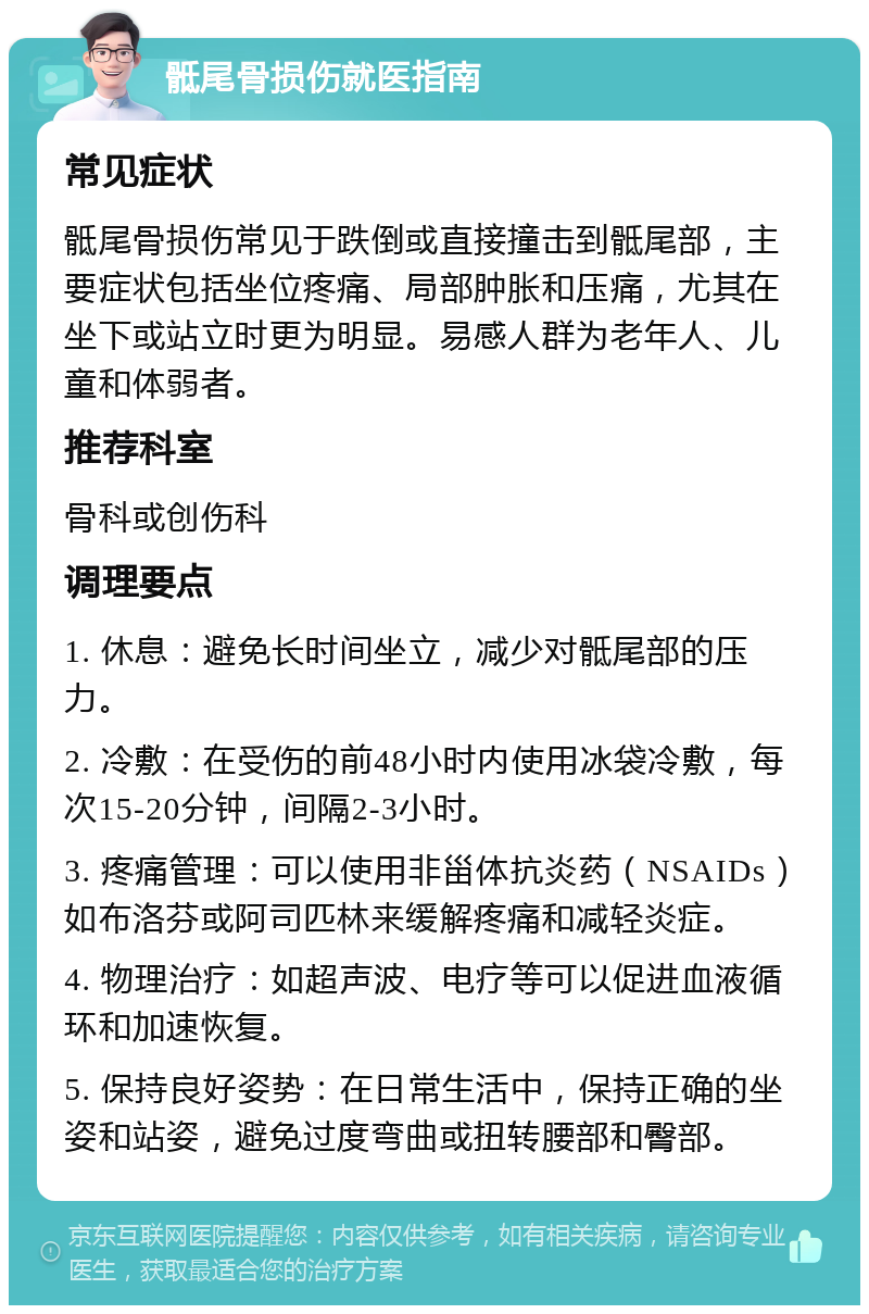 骶尾骨损伤就医指南 常见症状 骶尾骨损伤常见于跌倒或直接撞击到骶尾部，主要症状包括坐位疼痛、局部肿胀和压痛，尤其在坐下或站立时更为明显。易感人群为老年人、儿童和体弱者。 推荐科室 骨科或创伤科 调理要点 1. 休息：避免长时间坐立，减少对骶尾部的压力。 2. 冷敷：在受伤的前48小时内使用冰袋冷敷，每次15-20分钟，间隔2-3小时。 3. 疼痛管理：可以使用非甾体抗炎药（NSAIDs）如布洛芬或阿司匹林来缓解疼痛和减轻炎症。 4. 物理治疗：如超声波、电疗等可以促进血液循环和加速恢复。 5. 保持良好姿势：在日常生活中，保持正确的坐姿和站姿，避免过度弯曲或扭转腰部和臀部。