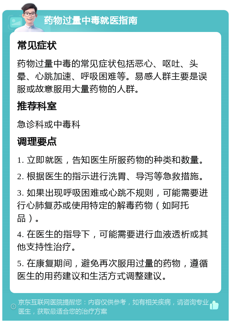 药物过量中毒就医指南 常见症状 药物过量中毒的常见症状包括恶心、呕吐、头晕、心跳加速、呼吸困难等。易感人群主要是误服或故意服用大量药物的人群。 推荐科室 急诊科或中毒科 调理要点 1. 立即就医，告知医生所服药物的种类和数量。 2. 根据医生的指示进行洗胃、导泻等急救措施。 3. 如果出现呼吸困难或心跳不规则，可能需要进行心肺复苏或使用特定的解毒药物（如阿托品）。 4. 在医生的指导下，可能需要进行血液透析或其他支持性治疗。 5. 在康复期间，避免再次服用过量的药物，遵循医生的用药建议和生活方式调整建议。