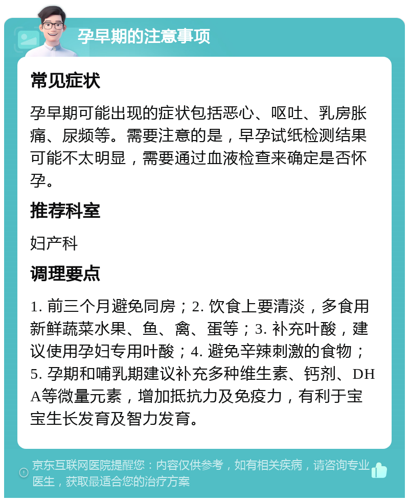 孕早期的注意事项 常见症状 孕早期可能出现的症状包括恶心、呕吐、乳房胀痛、尿频等。需要注意的是，早孕试纸检测结果可能不太明显，需要通过血液检查来确定是否怀孕。 推荐科室 妇产科 调理要点 1. 前三个月避免同房；2. 饮食上要清淡，多食用新鲜蔬菜水果、鱼、禽、蛋等；3. 补充叶酸，建议使用孕妇专用叶酸；4. 避免辛辣刺激的食物；5. 孕期和哺乳期建议补充多种维生素、钙剂、DHA等微量元素，增加抵抗力及免疫力，有利于宝宝生长发育及智力发育。