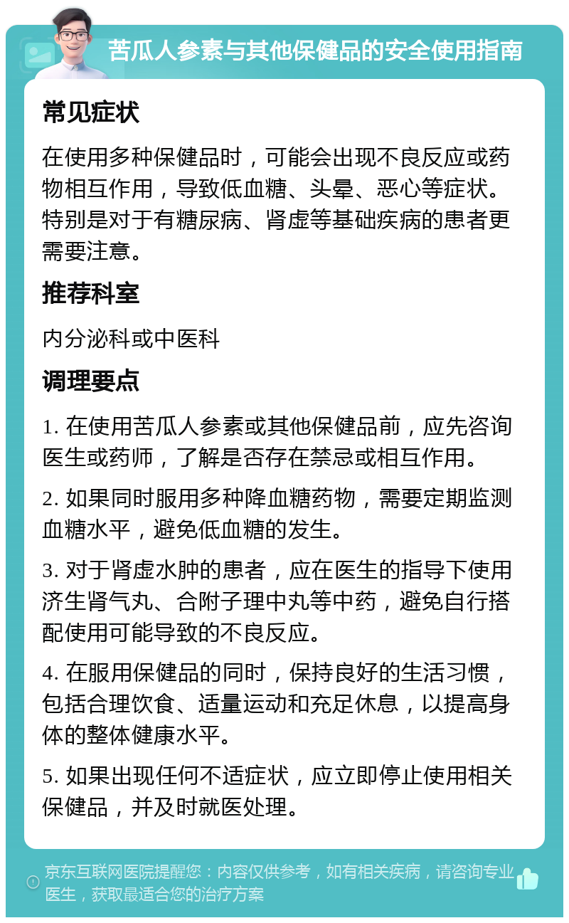 苦瓜人参素与其他保健品的安全使用指南 常见症状 在使用多种保健品时，可能会出现不良反应或药物相互作用，导致低血糖、头晕、恶心等症状。特别是对于有糖尿病、肾虚等基础疾病的患者更需要注意。 推荐科室 内分泌科或中医科 调理要点 1. 在使用苦瓜人参素或其他保健品前，应先咨询医生或药师，了解是否存在禁忌或相互作用。 2. 如果同时服用多种降血糖药物，需要定期监测血糖水平，避免低血糖的发生。 3. 对于肾虚水肿的患者，应在医生的指导下使用济生肾气丸、合附子理中丸等中药，避免自行搭配使用可能导致的不良反应。 4. 在服用保健品的同时，保持良好的生活习惯，包括合理饮食、适量运动和充足休息，以提高身体的整体健康水平。 5. 如果出现任何不适症状，应立即停止使用相关保健品，并及时就医处理。