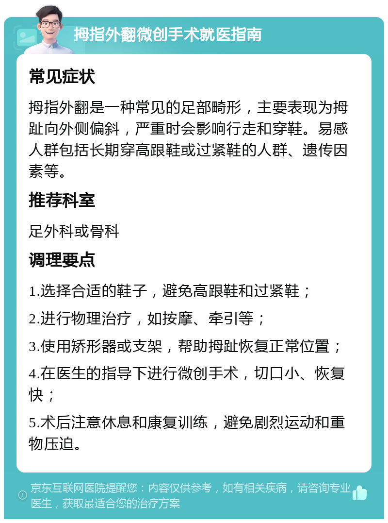 拇指外翻微创手术就医指南 常见症状 拇指外翻是一种常见的足部畸形，主要表现为拇趾向外侧偏斜，严重时会影响行走和穿鞋。易感人群包括长期穿高跟鞋或过紧鞋的人群、遗传因素等。 推荐科室 足外科或骨科 调理要点 1.选择合适的鞋子，避免高跟鞋和过紧鞋； 2.进行物理治疗，如按摩、牵引等； 3.使用矫形器或支架，帮助拇趾恢复正常位置； 4.在医生的指导下进行微创手术，切口小、恢复快； 5.术后注意休息和康复训练，避免剧烈运动和重物压迫。