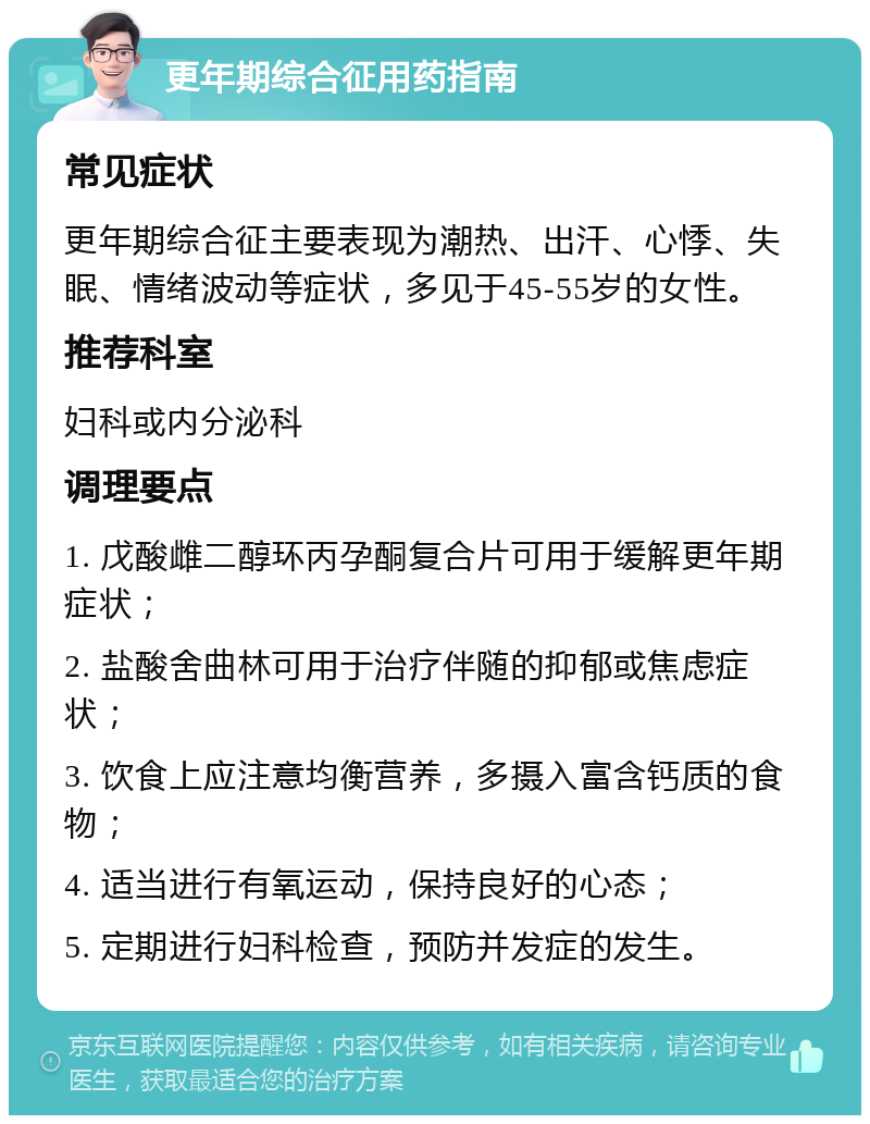 更年期综合征用药指南 常见症状 更年期综合征主要表现为潮热、出汗、心悸、失眠、情绪波动等症状，多见于45-55岁的女性。 推荐科室 妇科或内分泌科 调理要点 1. 戊酸雌二醇环丙孕酮复合片可用于缓解更年期症状； 2. 盐酸舍曲林可用于治疗伴随的抑郁或焦虑症状； 3. 饮食上应注意均衡营养，多摄入富含钙质的食物； 4. 适当进行有氧运动，保持良好的心态； 5. 定期进行妇科检查，预防并发症的发生。