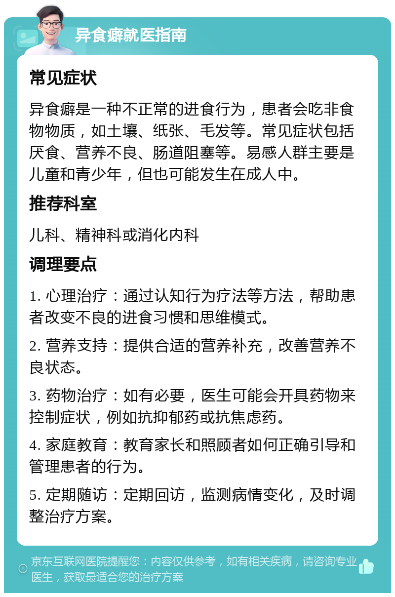 异食癖就医指南 常见症状 异食癖是一种不正常的进食行为，患者会吃非食物物质，如土壤、纸张、毛发等。常见症状包括厌食、营养不良、肠道阻塞等。易感人群主要是儿童和青少年，但也可能发生在成人中。 推荐科室 儿科、精神科或消化内科 调理要点 1. 心理治疗：通过认知行为疗法等方法，帮助患者改变不良的进食习惯和思维模式。 2. 营养支持：提供合适的营养补充，改善营养不良状态。 3. 药物治疗：如有必要，医生可能会开具药物来控制症状，例如抗抑郁药或抗焦虑药。 4. 家庭教育：教育家长和照顾者如何正确引导和管理患者的行为。 5. 定期随访：定期回访，监测病情变化，及时调整治疗方案。