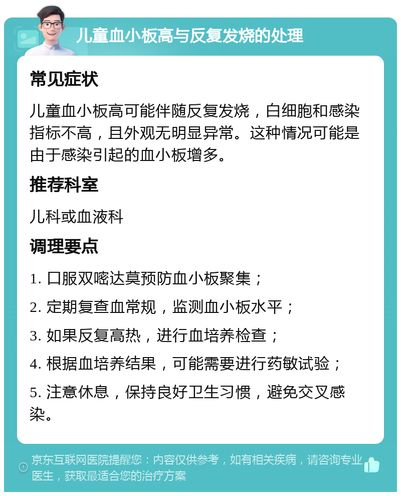 儿童血小板高与反复发烧的处理 常见症状 儿童血小板高可能伴随反复发烧，白细胞和感染指标不高，且外观无明显异常。这种情况可能是由于感染引起的血小板增多。 推荐科室 儿科或血液科 调理要点 1. 口服双嘧达莫预防血小板聚集； 2. 定期复查血常规，监测血小板水平； 3. 如果反复高热，进行血培养检查； 4. 根据血培养结果，可能需要进行药敏试验； 5. 注意休息，保持良好卫生习惯，避免交叉感染。