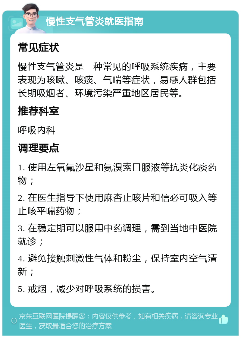 慢性支气管炎就医指南 常见症状 慢性支气管炎是一种常见的呼吸系统疾病，主要表现为咳嗽、咳痰、气喘等症状，易感人群包括长期吸烟者、环境污染严重地区居民等。 推荐科室 呼吸内科 调理要点 1. 使用左氧氟沙星和氨溴索口服液等抗炎化痰药物； 2. 在医生指导下使用麻杏止咳片和信必可吸入等止咳平喘药物； 3. 在稳定期可以服用中药调理，需到当地中医院就诊； 4. 避免接触刺激性气体和粉尘，保持室内空气清新； 5. 戒烟，减少对呼吸系统的损害。