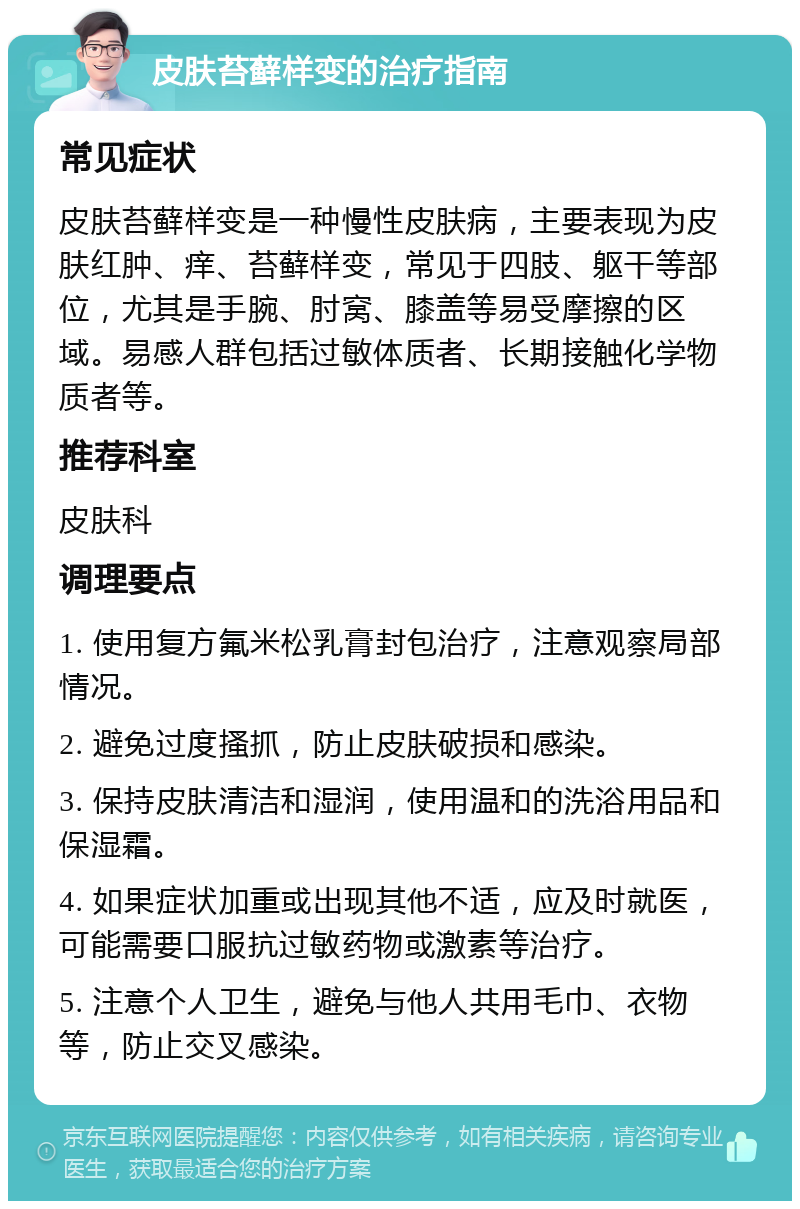 皮肤苔藓样变的治疗指南 常见症状 皮肤苔藓样变是一种慢性皮肤病，主要表现为皮肤红肿、痒、苔藓样变，常见于四肢、躯干等部位，尤其是手腕、肘窝、膝盖等易受摩擦的区域。易感人群包括过敏体质者、长期接触化学物质者等。 推荐科室 皮肤科 调理要点 1. 使用复方氟米松乳膏封包治疗，注意观察局部情况。 2. 避免过度搔抓，防止皮肤破损和感染。 3. 保持皮肤清洁和湿润，使用温和的洗浴用品和保湿霜。 4. 如果症状加重或出现其他不适，应及时就医，可能需要口服抗过敏药物或激素等治疗。 5. 注意个人卫生，避免与他人共用毛巾、衣物等，防止交叉感染。