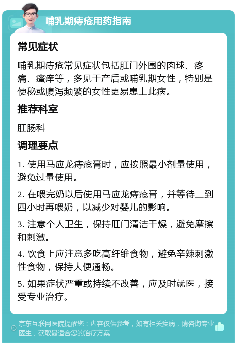 哺乳期痔疮用药指南 常见症状 哺乳期痔疮常见症状包括肛门外围的肉球、疼痛、瘙痒等，多见于产后或哺乳期女性，特别是便秘或腹泻频繁的女性更易患上此病。 推荐科室 肛肠科 调理要点 1. 使用马应龙痔疮膏时，应按照最小剂量使用，避免过量使用。 2. 在喂完奶以后使用马应龙痔疮膏，并等待三到四小时再喂奶，以减少对婴儿的影响。 3. 注意个人卫生，保持肛门清洁干燥，避免摩擦和刺激。 4. 饮食上应注意多吃高纤维食物，避免辛辣刺激性食物，保持大便通畅。 5. 如果症状严重或持续不改善，应及时就医，接受专业治疗。